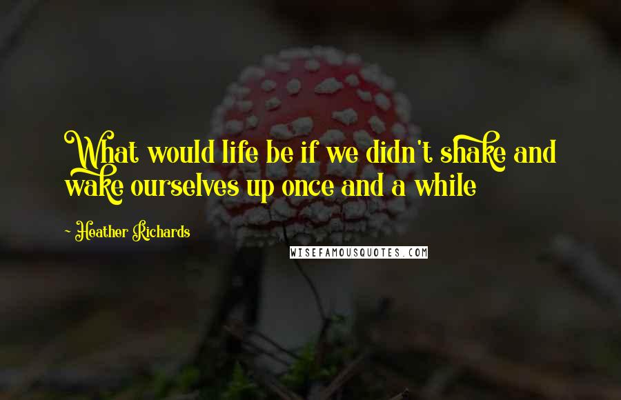 Heather Richards Quotes: What would life be if we didn't shake and wake ourselves up once and a while