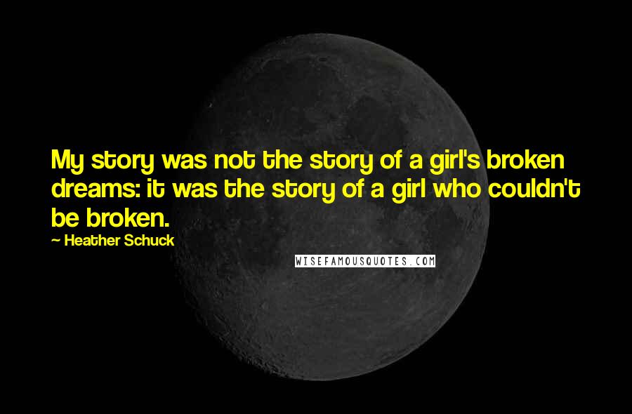 Heather Schuck Quotes: My story was not the story of a girl's broken dreams: it was the story of a girl who couldn't be broken.