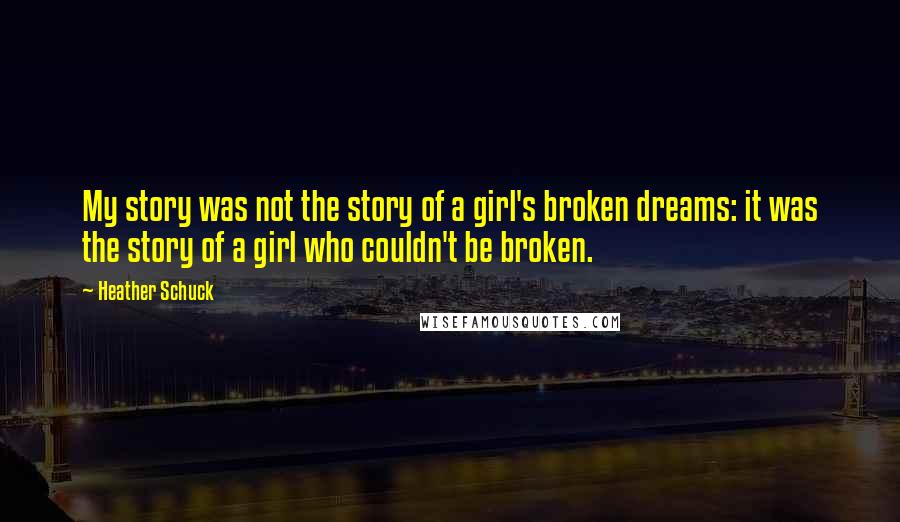 Heather Schuck Quotes: My story was not the story of a girl's broken dreams: it was the story of a girl who couldn't be broken.