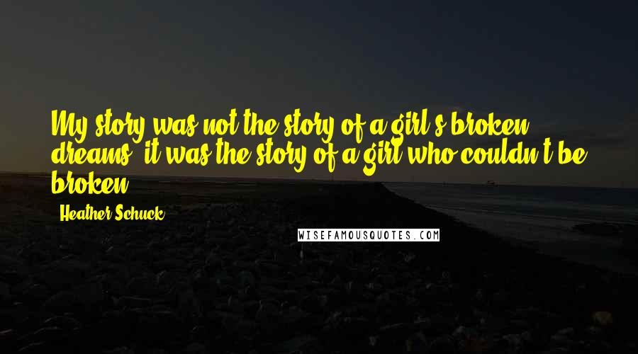 Heather Schuck Quotes: My story was not the story of a girl's broken dreams: it was the story of a girl who couldn't be broken.