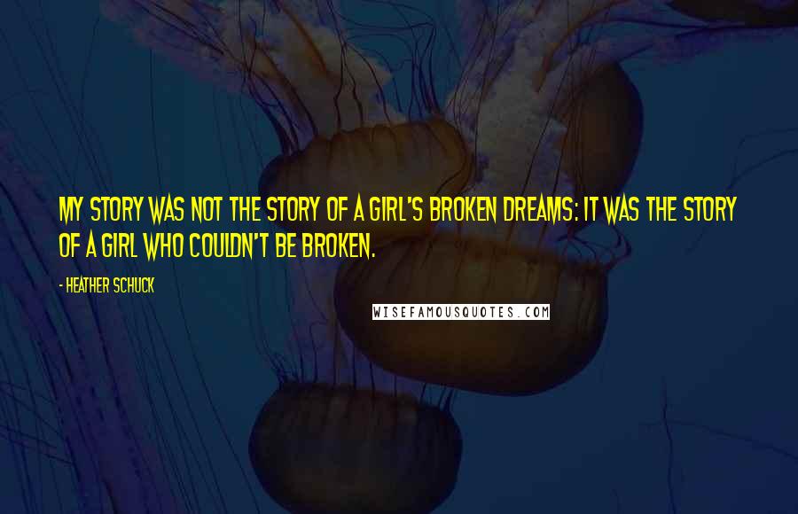 Heather Schuck Quotes: My story was not the story of a girl's broken dreams: it was the story of a girl who couldn't be broken.