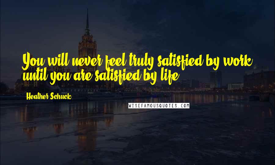 Heather Schuck Quotes: You will never feel truly satisfied by work until you are satisfied by life.