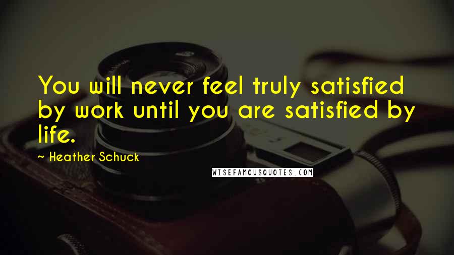 Heather Schuck Quotes: You will never feel truly satisfied by work until you are satisfied by life.