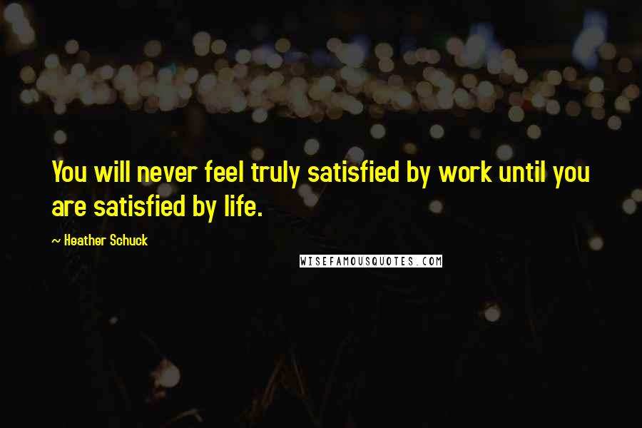 Heather Schuck Quotes: You will never feel truly satisfied by work until you are satisfied by life.