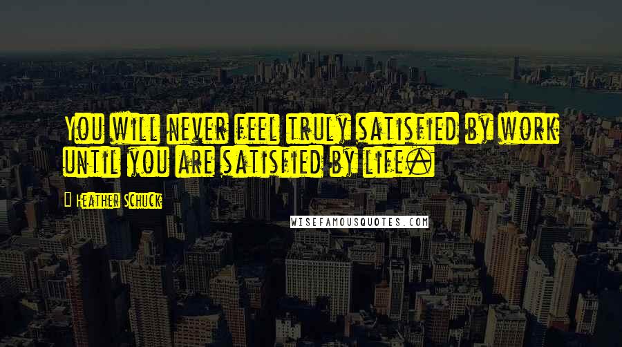 Heather Schuck Quotes: You will never feel truly satisfied by work until you are satisfied by life.