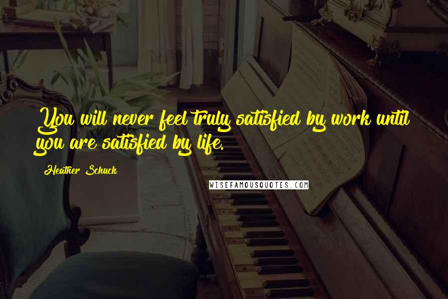 Heather Schuck Quotes: You will never feel truly satisfied by work until you are satisfied by life.