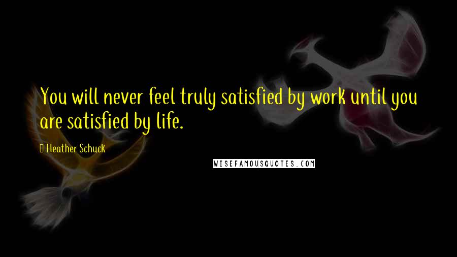 Heather Schuck Quotes: You will never feel truly satisfied by work until you are satisfied by life.