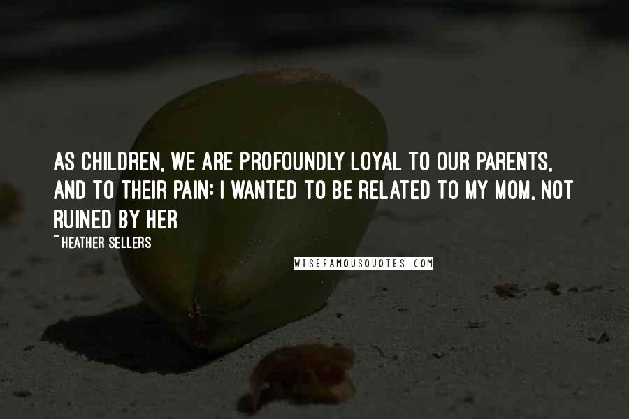 Heather Sellers Quotes: As children, we are profoundly loyal to our parents, and to their pain: I wanted to be related to my mom, not ruined by her