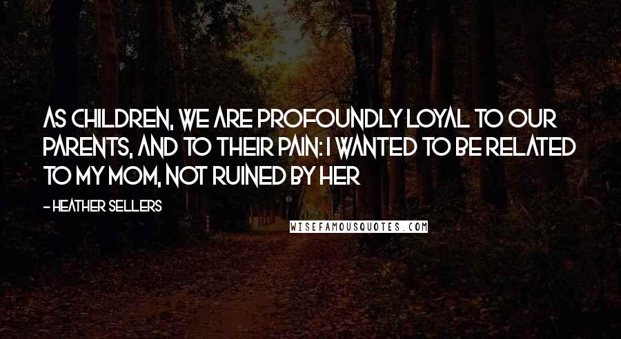 Heather Sellers Quotes: As children, we are profoundly loyal to our parents, and to their pain: I wanted to be related to my mom, not ruined by her