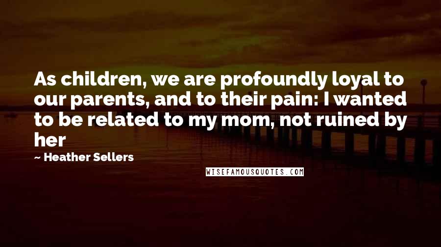 Heather Sellers Quotes: As children, we are profoundly loyal to our parents, and to their pain: I wanted to be related to my mom, not ruined by her