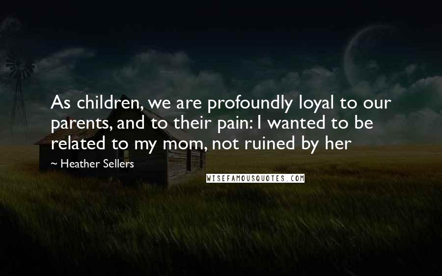 Heather Sellers Quotes: As children, we are profoundly loyal to our parents, and to their pain: I wanted to be related to my mom, not ruined by her