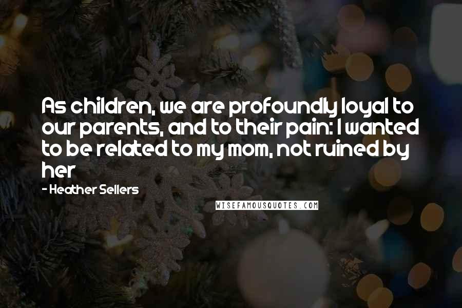 Heather Sellers Quotes: As children, we are profoundly loyal to our parents, and to their pain: I wanted to be related to my mom, not ruined by her