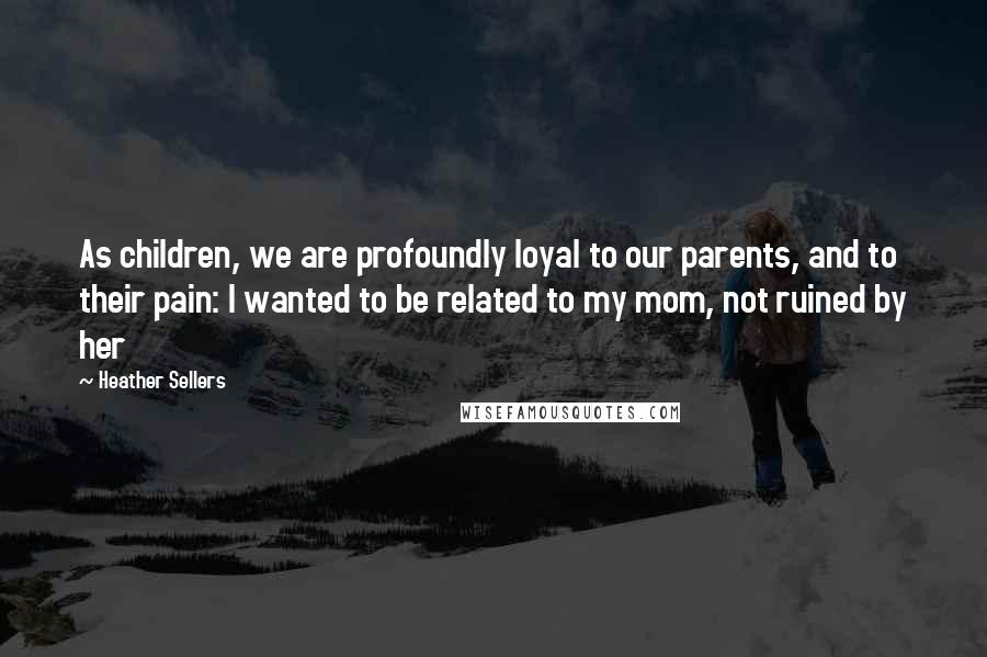 Heather Sellers Quotes: As children, we are profoundly loyal to our parents, and to their pain: I wanted to be related to my mom, not ruined by her