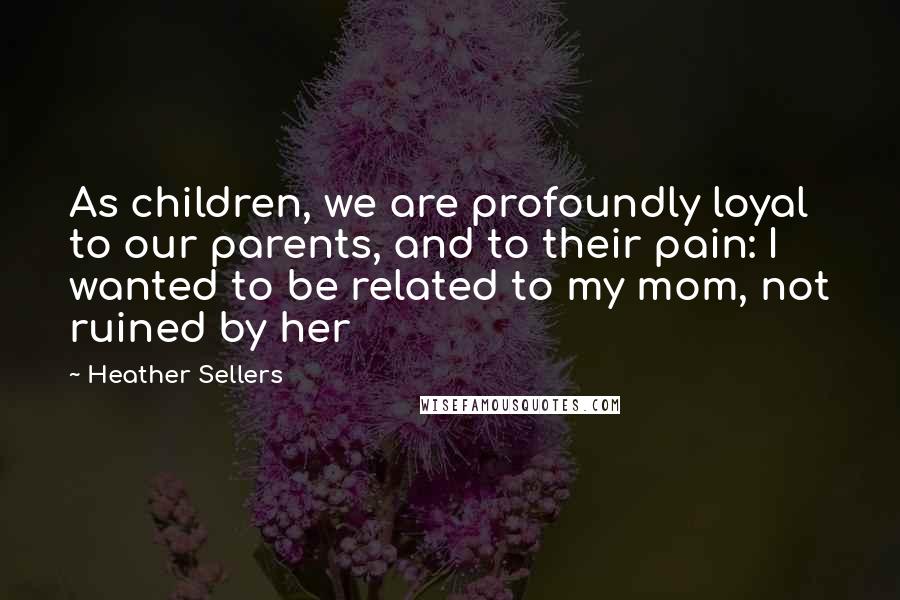 Heather Sellers Quotes: As children, we are profoundly loyal to our parents, and to their pain: I wanted to be related to my mom, not ruined by her
