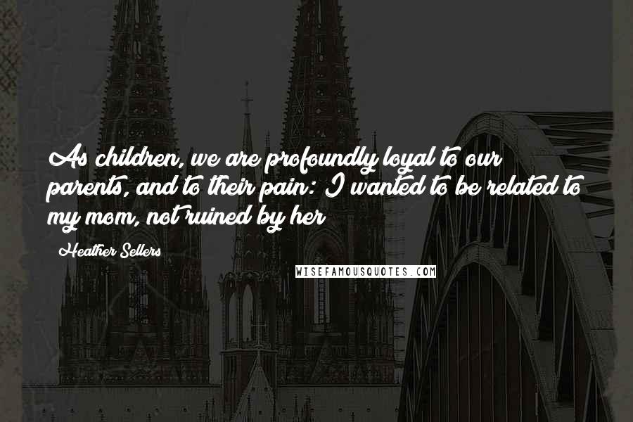 Heather Sellers Quotes: As children, we are profoundly loyal to our parents, and to their pain: I wanted to be related to my mom, not ruined by her