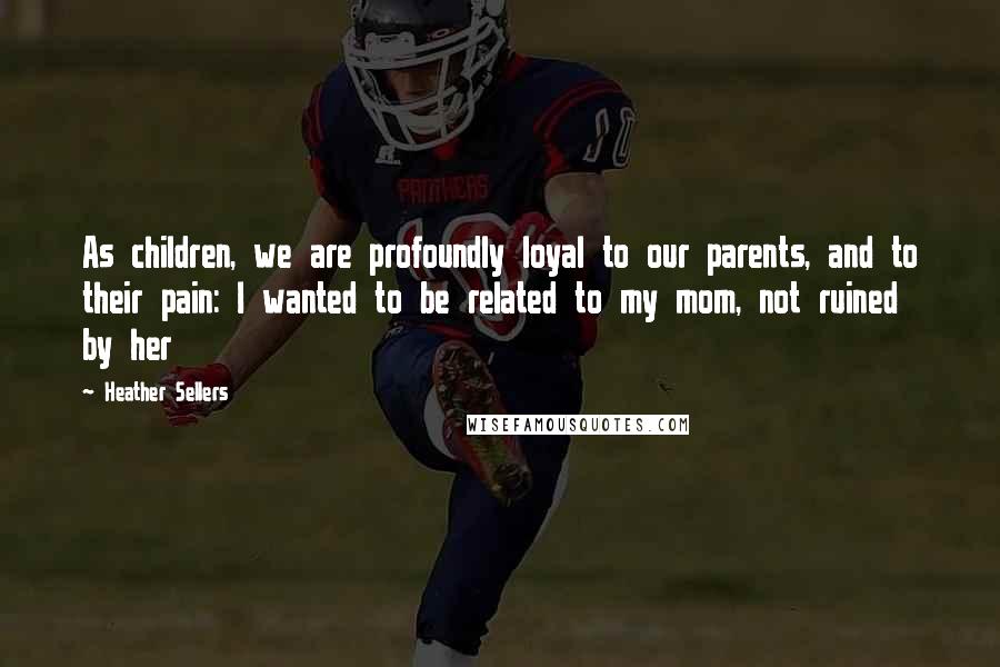 Heather Sellers Quotes: As children, we are profoundly loyal to our parents, and to their pain: I wanted to be related to my mom, not ruined by her