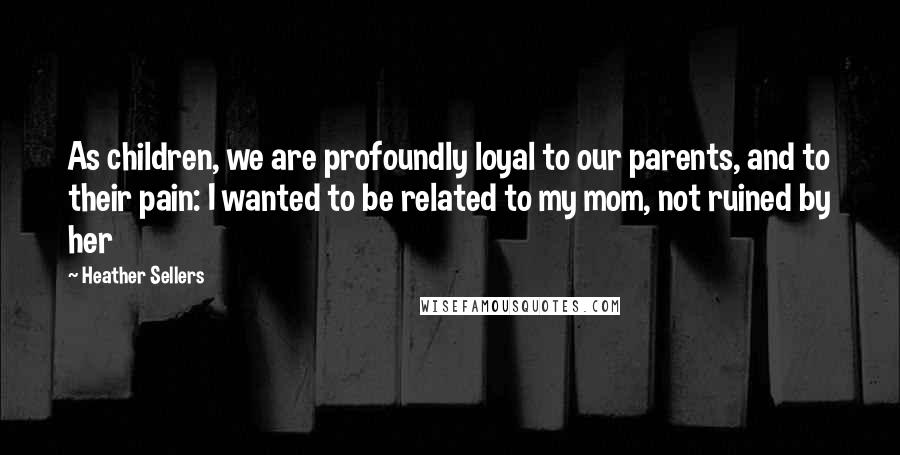 Heather Sellers Quotes: As children, we are profoundly loyal to our parents, and to their pain: I wanted to be related to my mom, not ruined by her