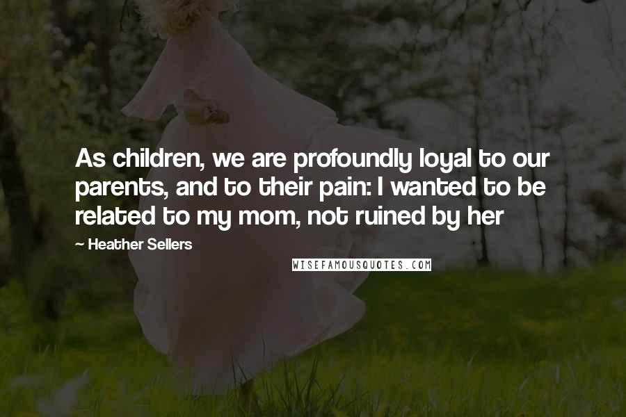 Heather Sellers Quotes: As children, we are profoundly loyal to our parents, and to their pain: I wanted to be related to my mom, not ruined by her