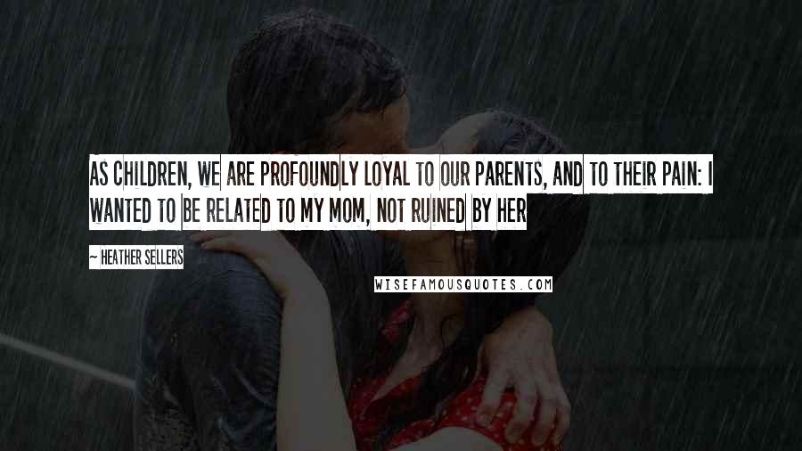 Heather Sellers Quotes: As children, we are profoundly loyal to our parents, and to their pain: I wanted to be related to my mom, not ruined by her