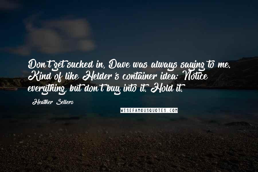 Heather Sellers Quotes: Don't get sucked in, Dave was always saying to me. Kind of like Helder's container idea: Notice everything, but don't buy into it. Hold it.