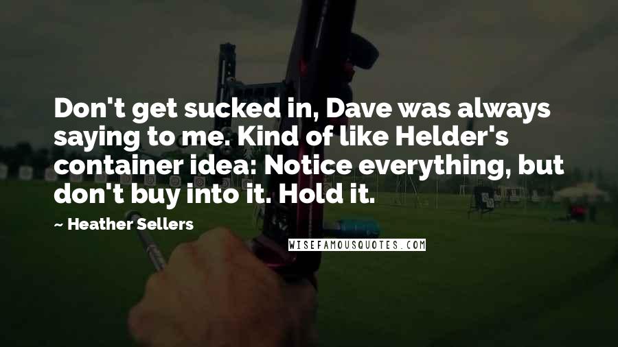 Heather Sellers Quotes: Don't get sucked in, Dave was always saying to me. Kind of like Helder's container idea: Notice everything, but don't buy into it. Hold it.