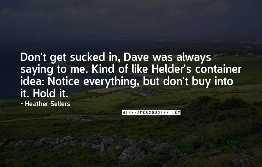 Heather Sellers Quotes: Don't get sucked in, Dave was always saying to me. Kind of like Helder's container idea: Notice everything, but don't buy into it. Hold it.