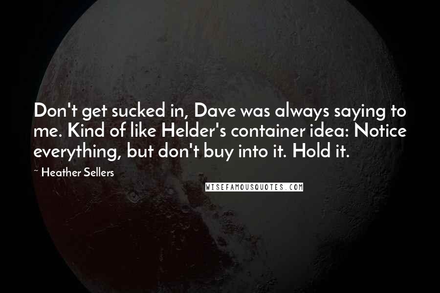 Heather Sellers Quotes: Don't get sucked in, Dave was always saying to me. Kind of like Helder's container idea: Notice everything, but don't buy into it. Hold it.