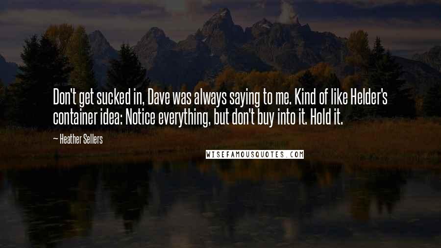 Heather Sellers Quotes: Don't get sucked in, Dave was always saying to me. Kind of like Helder's container idea: Notice everything, but don't buy into it. Hold it.