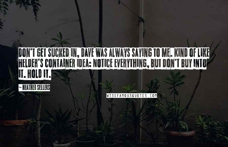 Heather Sellers Quotes: Don't get sucked in, Dave was always saying to me. Kind of like Helder's container idea: Notice everything, but don't buy into it. Hold it.