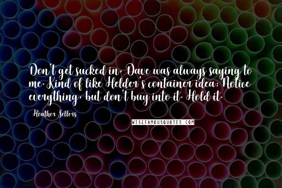 Heather Sellers Quotes: Don't get sucked in, Dave was always saying to me. Kind of like Helder's container idea: Notice everything, but don't buy into it. Hold it.