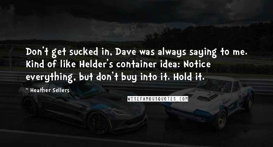 Heather Sellers Quotes: Don't get sucked in, Dave was always saying to me. Kind of like Helder's container idea: Notice everything, but don't buy into it. Hold it.