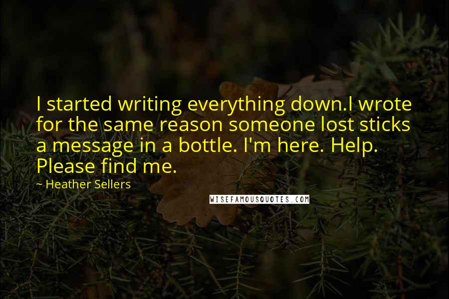 Heather Sellers Quotes: I started writing everything down.I wrote for the same reason someone lost sticks a message in a bottle. I'm here. Help. Please find me.
