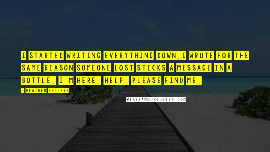 Heather Sellers Quotes: I started writing everything down.I wrote for the same reason someone lost sticks a message in a bottle. I'm here. Help. Please find me.