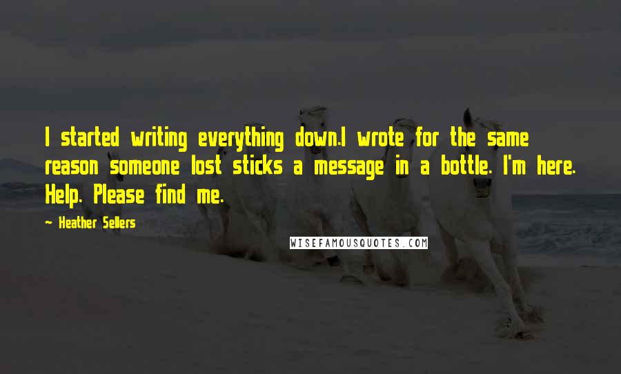 Heather Sellers Quotes: I started writing everything down.I wrote for the same reason someone lost sticks a message in a bottle. I'm here. Help. Please find me.