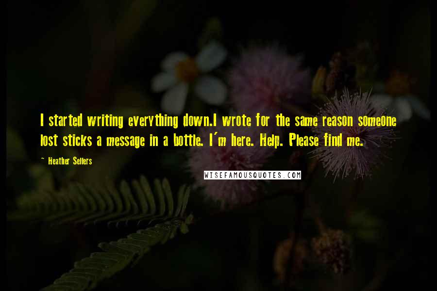 Heather Sellers Quotes: I started writing everything down.I wrote for the same reason someone lost sticks a message in a bottle. I'm here. Help. Please find me.