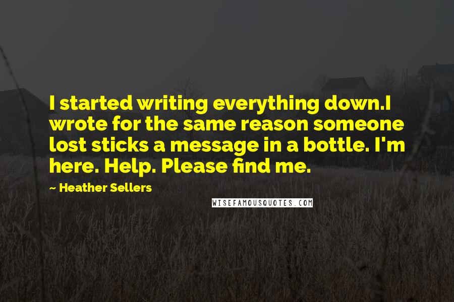 Heather Sellers Quotes: I started writing everything down.I wrote for the same reason someone lost sticks a message in a bottle. I'm here. Help. Please find me.