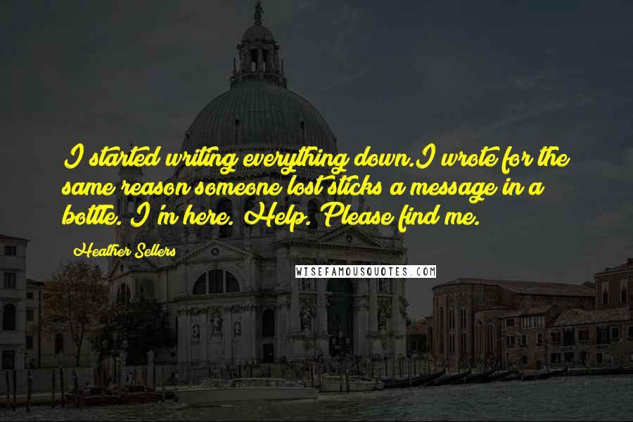 Heather Sellers Quotes: I started writing everything down.I wrote for the same reason someone lost sticks a message in a bottle. I'm here. Help. Please find me.