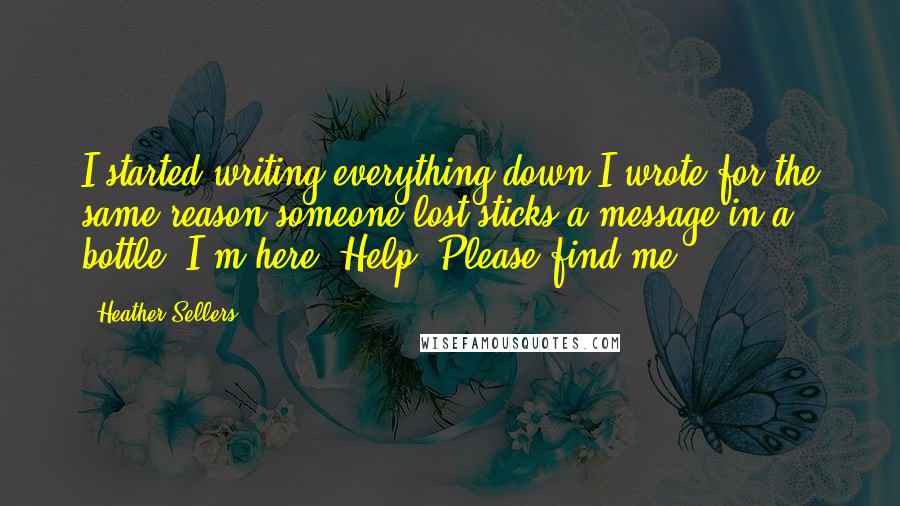 Heather Sellers Quotes: I started writing everything down.I wrote for the same reason someone lost sticks a message in a bottle. I'm here. Help. Please find me.