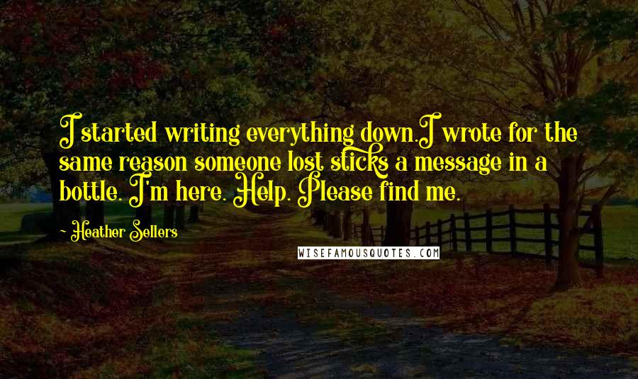 Heather Sellers Quotes: I started writing everything down.I wrote for the same reason someone lost sticks a message in a bottle. I'm here. Help. Please find me.