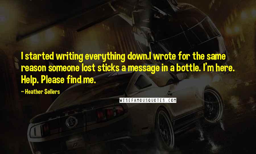 Heather Sellers Quotes: I started writing everything down.I wrote for the same reason someone lost sticks a message in a bottle. I'm here. Help. Please find me.