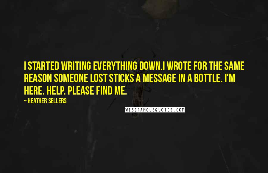 Heather Sellers Quotes: I started writing everything down.I wrote for the same reason someone lost sticks a message in a bottle. I'm here. Help. Please find me.