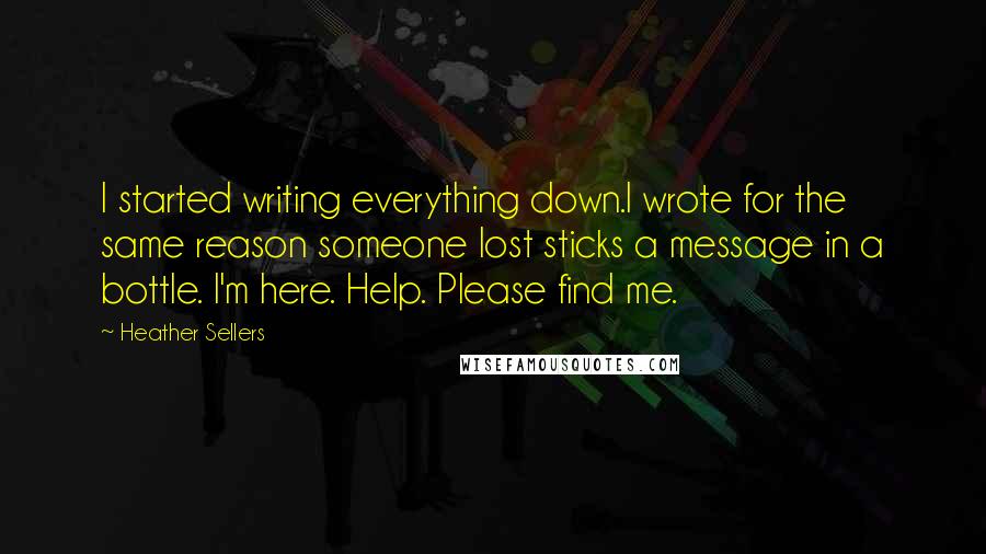 Heather Sellers Quotes: I started writing everything down.I wrote for the same reason someone lost sticks a message in a bottle. I'm here. Help. Please find me.