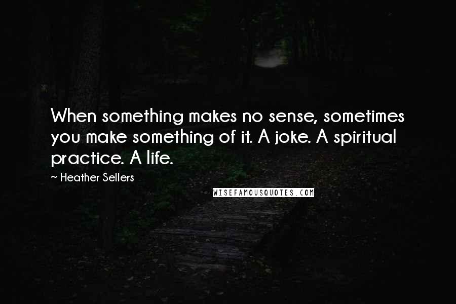Heather Sellers Quotes: When something makes no sense, sometimes you make something of it. A joke. A spiritual practice. A life.