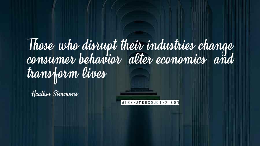 Heather Simmons Quotes: Those who disrupt their industries change consumer behavior, alter economics, and transform lives.