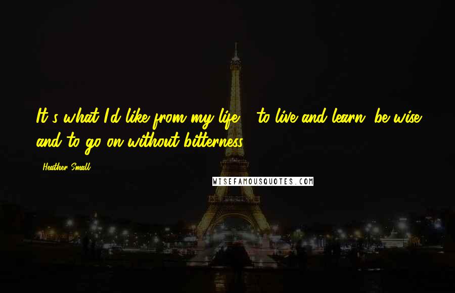 Heather Small Quotes: It's what I'd like from my life - to live and learn, be wise and to go on without bitterness.