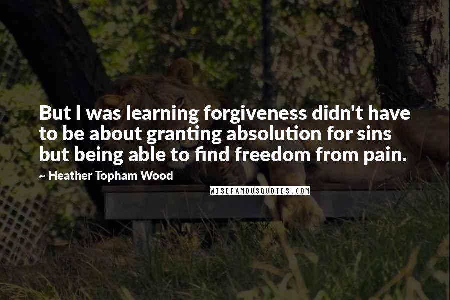 Heather Topham Wood Quotes: But I was learning forgiveness didn't have to be about granting absolution for sins but being able to find freedom from pain.