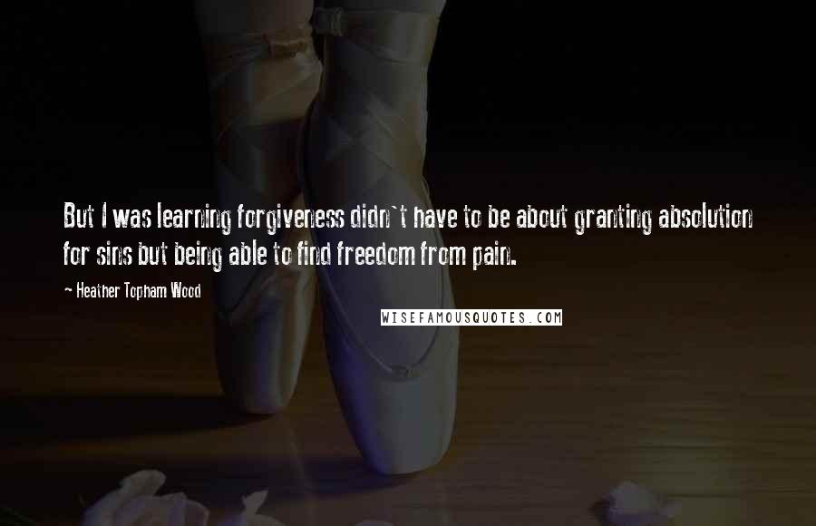 Heather Topham Wood Quotes: But I was learning forgiveness didn't have to be about granting absolution for sins but being able to find freedom from pain.