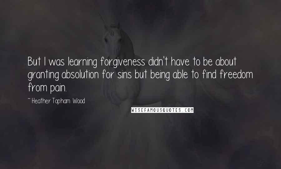 Heather Topham Wood Quotes: But I was learning forgiveness didn't have to be about granting absolution for sins but being able to find freedom from pain.