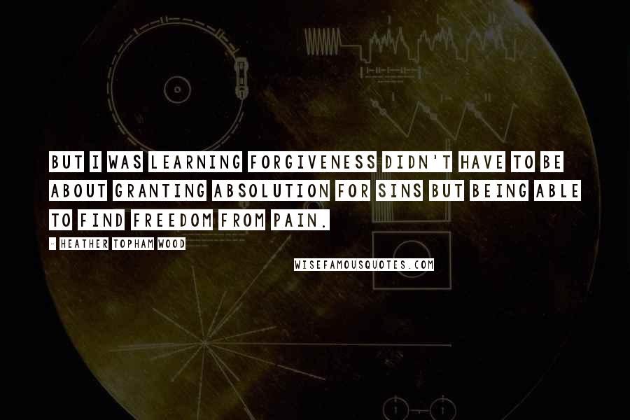 Heather Topham Wood Quotes: But I was learning forgiveness didn't have to be about granting absolution for sins but being able to find freedom from pain.