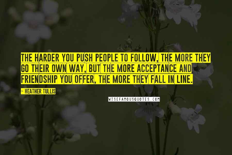 Heather Tullis Quotes: The harder you push people to follow, the more they go their own way, but the more acceptance and friendship you offer, the more they fall in line.